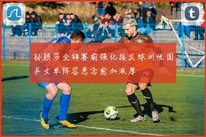孙颖莎全锦赛前强化接发球训练国乒女单阵容悬念愈加浓厚