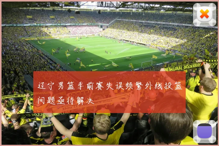 辽宁男篮季前赛失误频繁外线投篮问题亟待解决